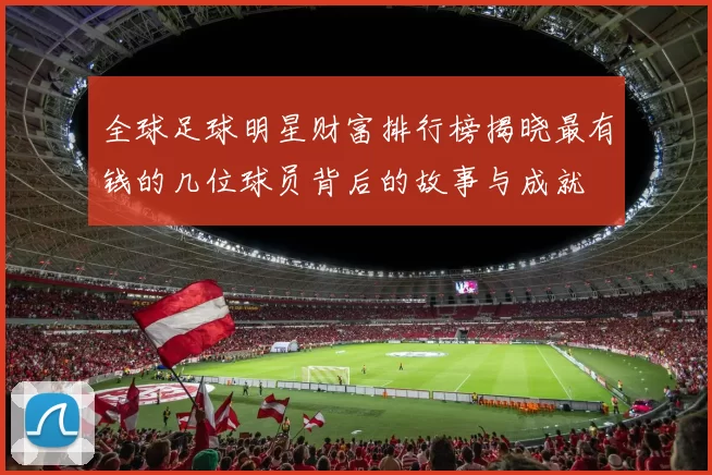 全球足球明星财富排行榜揭晓最有钱的几位球员背后的故事与成就