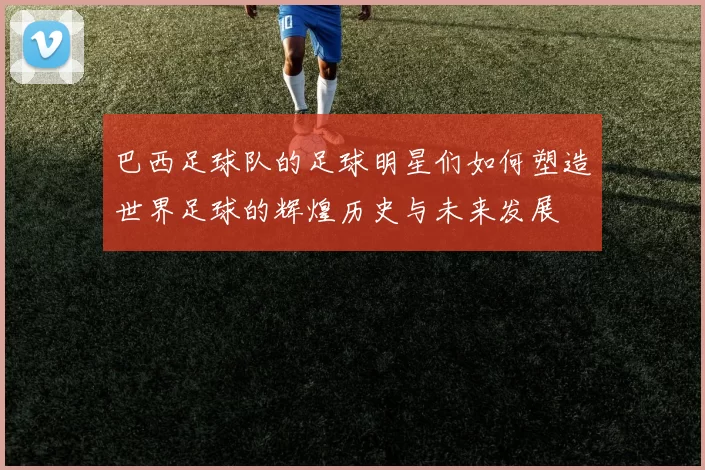 巴西足球队的足球明星们如何塑造世界足球的辉煌历史与未来发展
