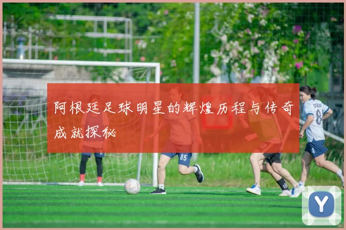 阿根廷足球明星的辉煌历程与传奇成就探秘