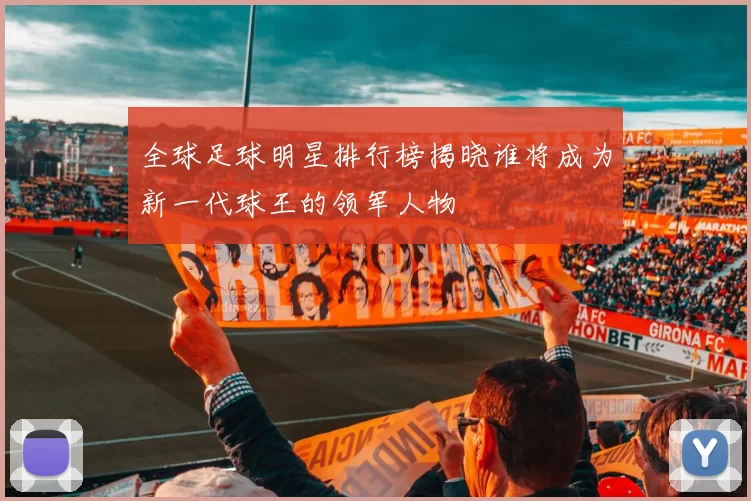 全球足球明星排行榜揭晓谁将成为新一代球王的领军人物